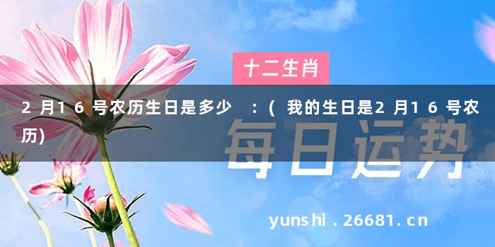 2月16号农历生日是多少 :(我的生日是2月16号农历)